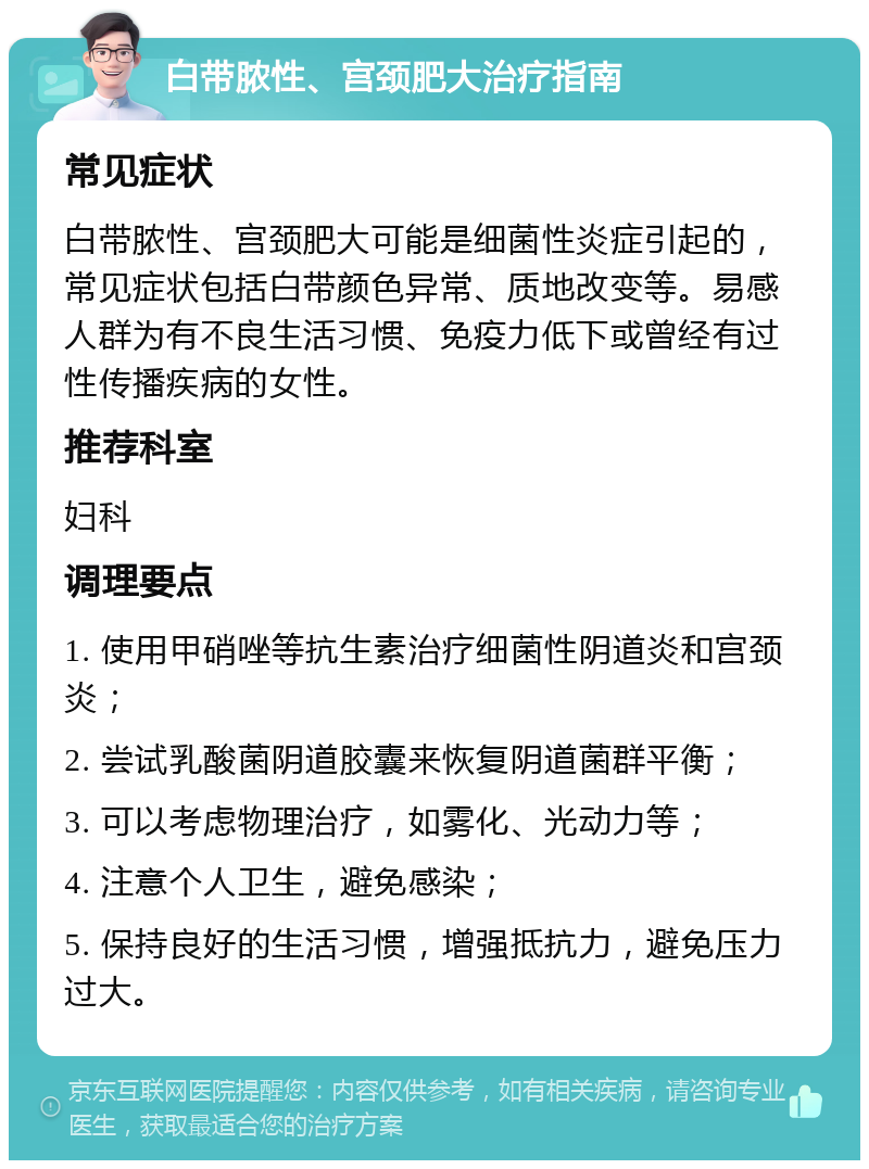 白带脓性、宫颈肥大治疗指南 常见症状 白带脓性、宫颈肥大可能是细菌性炎症引起的，常见症状包括白带颜色异常、质地改变等。易感人群为有不良生活习惯、免疫力低下或曾经有过性传播疾病的女性。 推荐科室 妇科 调理要点 1. 使用甲硝唑等抗生素治疗细菌性阴道炎和宫颈炎； 2. 尝试乳酸菌阴道胶囊来恢复阴道菌群平衡； 3. 可以考虑物理治疗，如雾化、光动力等； 4. 注意个人卫生，避免感染； 5. 保持良好的生活习惯，增强抵抗力，避免压力过大。