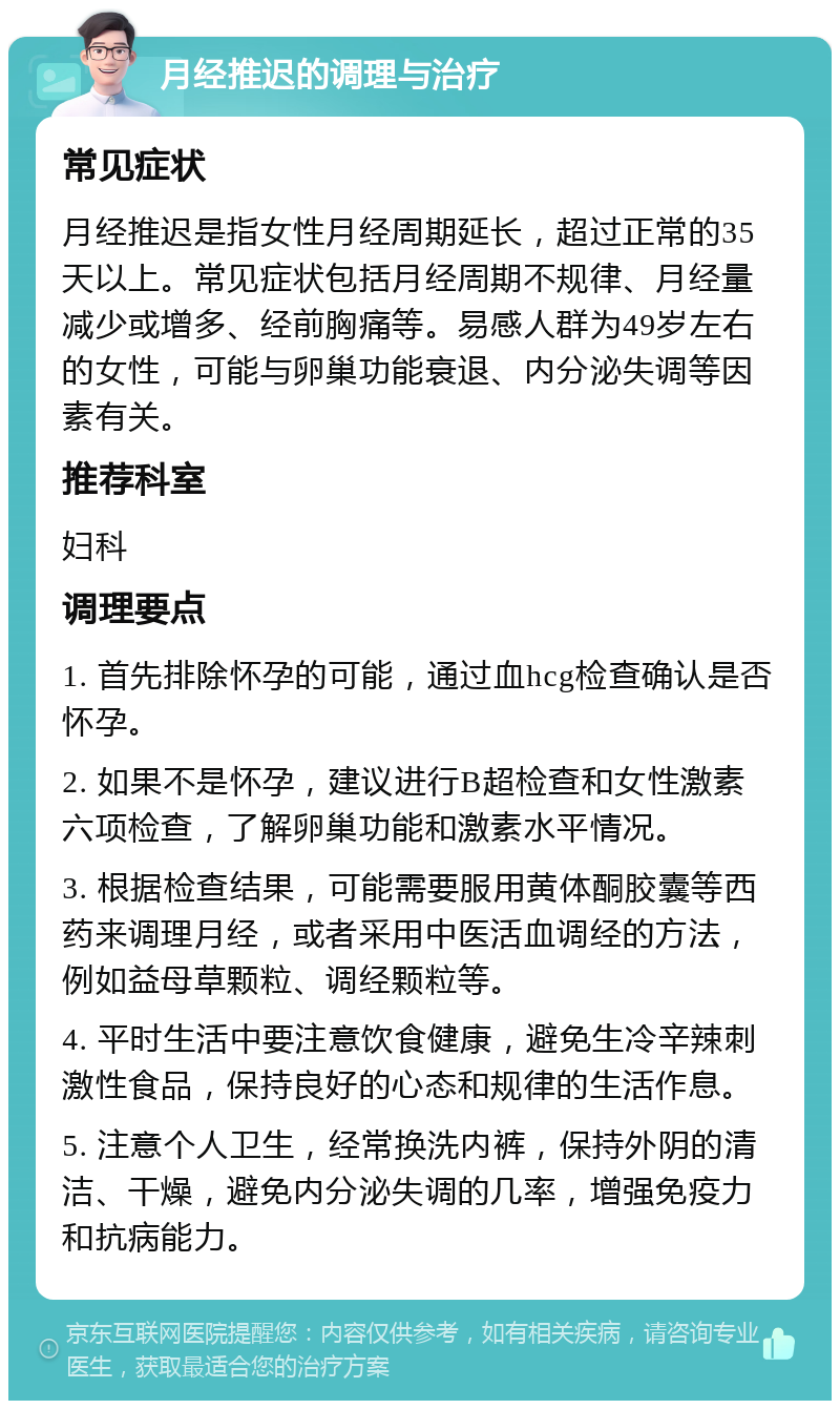 月经推迟的调理与治疗 常见症状 月经推迟是指女性月经周期延长，超过正常的35天以上。常见症状包括月经周期不规律、月经量减少或增多、经前胸痛等。易感人群为49岁左右的女性，可能与卵巢功能衰退、内分泌失调等因素有关。 推荐科室 妇科 调理要点 1. 首先排除怀孕的可能，通过血hcg检查确认是否怀孕。 2. 如果不是怀孕，建议进行B超检查和女性激素六项检查，了解卵巢功能和激素水平情况。 3. 根据检查结果，可能需要服用黄体酮胶囊等西药来调理月经，或者采用中医活血调经的方法，例如益母草颗粒、调经颗粒等。 4. 平时生活中要注意饮食健康，避免生冷辛辣刺激性食品，保持良好的心态和规律的生活作息。 5. 注意个人卫生，经常换洗内裤，保持外阴的清洁、干燥，避免内分泌失调的几率，增强免疫力和抗病能力。