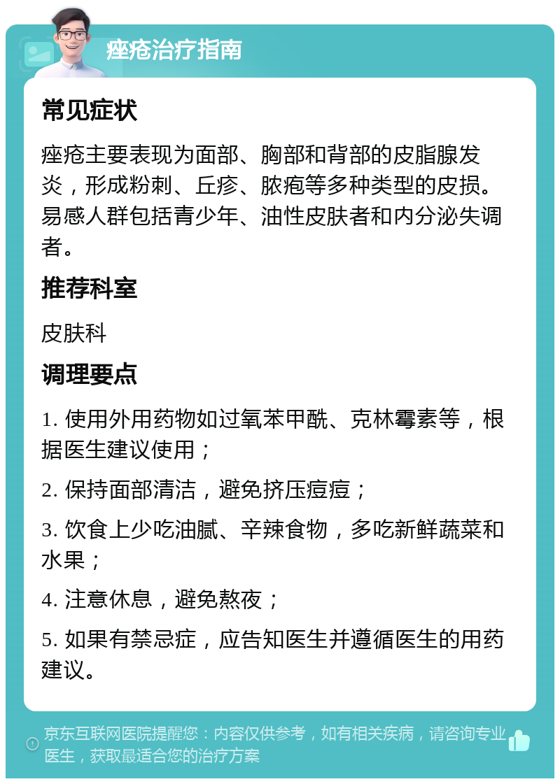 痤疮治疗指南 常见症状 痤疮主要表现为面部、胸部和背部的皮脂腺发炎，形成粉刺、丘疹、脓疱等多种类型的皮损。易感人群包括青少年、油性皮肤者和内分泌失调者。 推荐科室 皮肤科 调理要点 1. 使用外用药物如过氧苯甲酰、克林霉素等，根据医生建议使用； 2. 保持面部清洁，避免挤压痘痘； 3. 饮食上少吃油腻、辛辣食物，多吃新鲜蔬菜和水果； 4. 注意休息，避免熬夜； 5. 如果有禁忌症，应告知医生并遵循医生的用药建议。