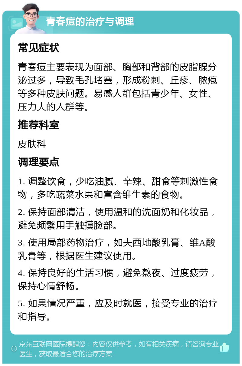 青春痘的治疗与调理 常见症状 青春痘主要表现为面部、胸部和背部的皮脂腺分泌过多，导致毛孔堵塞，形成粉刺、丘疹、脓疱等多种皮肤问题。易感人群包括青少年、女性、压力大的人群等。 推荐科室 皮肤科 调理要点 1. 调整饮食，少吃油腻、辛辣、甜食等刺激性食物，多吃蔬菜水果和富含维生素的食物。 2. 保持面部清洁，使用温和的洗面奶和化妆品，避免频繁用手触摸脸部。 3. 使用局部药物治疗，如夫西地酸乳膏、维A酸乳膏等，根据医生建议使用。 4. 保持良好的生活习惯，避免熬夜、过度疲劳，保持心情舒畅。 5. 如果情况严重，应及时就医，接受专业的治疗和指导。