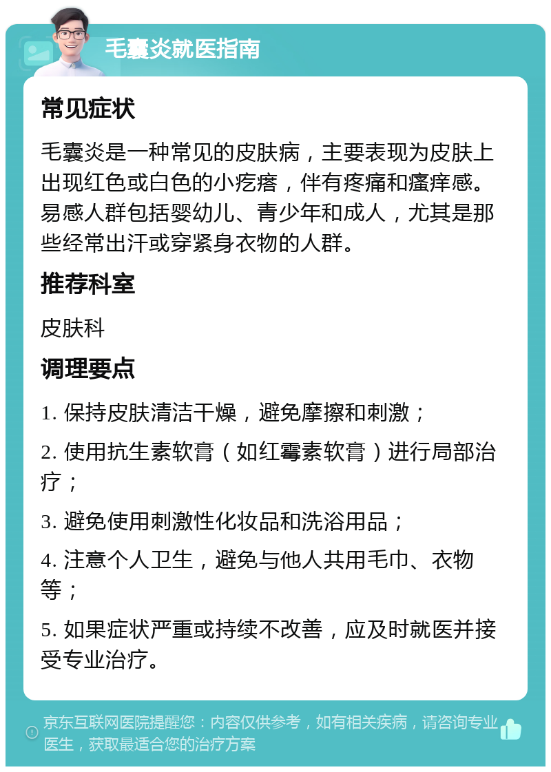 毛囊炎就医指南 常见症状 毛囊炎是一种常见的皮肤病，主要表现为皮肤上出现红色或白色的小疙瘩，伴有疼痛和瘙痒感。易感人群包括婴幼儿、青少年和成人，尤其是那些经常出汗或穿紧身衣物的人群。 推荐科室 皮肤科 调理要点 1. 保持皮肤清洁干燥，避免摩擦和刺激； 2. 使用抗生素软膏（如红霉素软膏）进行局部治疗； 3. 避免使用刺激性化妆品和洗浴用品； 4. 注意个人卫生，避免与他人共用毛巾、衣物等； 5. 如果症状严重或持续不改善，应及时就医并接受专业治疗。