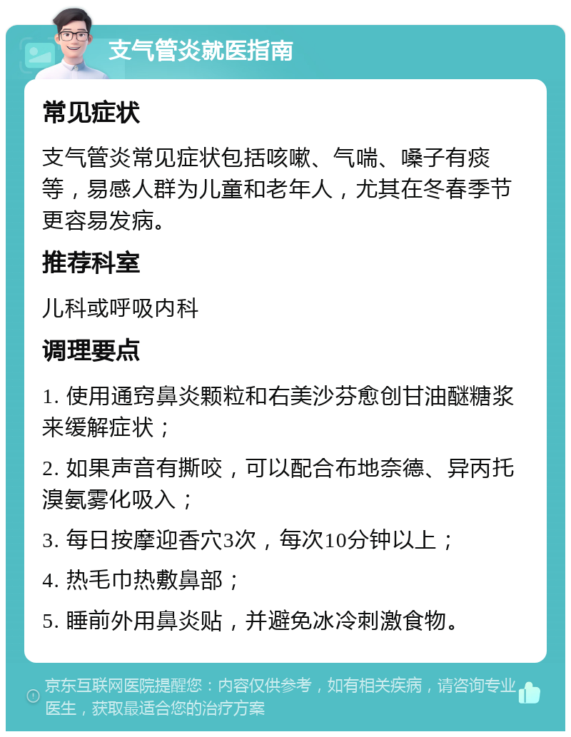 支气管炎就医指南 常见症状 支气管炎常见症状包括咳嗽、气喘、嗓子有痰等，易感人群为儿童和老年人，尤其在冬春季节更容易发病。 推荐科室 儿科或呼吸内科 调理要点 1. 使用通窍鼻炎颗粒和右美沙芬愈创甘油醚糖浆来缓解症状； 2. 如果声音有撕咬，可以配合布地奈德、异丙托溴氨雾化吸入； 3. 每日按摩迎香穴3次，每次10分钟以上； 4. 热毛巾热敷鼻部； 5. 睡前外用鼻炎贴，并避免冰冷刺激食物。