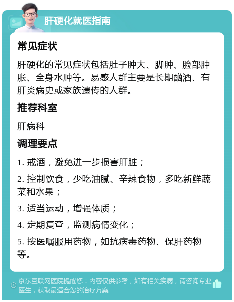 肝硬化就医指南 常见症状 肝硬化的常见症状包括肚子肿大、脚肿、脸部肿胀、全身水肿等。易感人群主要是长期酗酒、有肝炎病史或家族遗传的人群。 推荐科室 肝病科 调理要点 1. 戒酒，避免进一步损害肝脏； 2. 控制饮食，少吃油腻、辛辣食物，多吃新鲜蔬菜和水果； 3. 适当运动，增强体质； 4. 定期复查，监测病情变化； 5. 按医嘱服用药物，如抗病毒药物、保肝药物等。