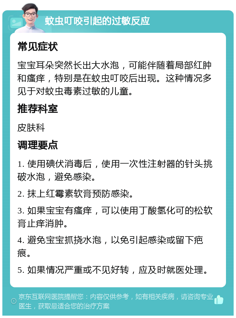 蚊虫叮咬引起的过敏反应 常见症状 宝宝耳朵突然长出大水泡，可能伴随着局部红肿和瘙痒，特别是在蚊虫叮咬后出现。这种情况多见于对蚊虫毒素过敏的儿童。 推荐科室 皮肤科 调理要点 1. 使用碘伏消毒后，使用一次性注射器的针头挑破水泡，避免感染。 2. 抹上红霉素软膏预防感染。 3. 如果宝宝有瘙痒，可以使用丁酸氢化可的松软膏止痒消肿。 4. 避免宝宝抓挠水泡，以免引起感染或留下疤痕。 5. 如果情况严重或不见好转，应及时就医处理。