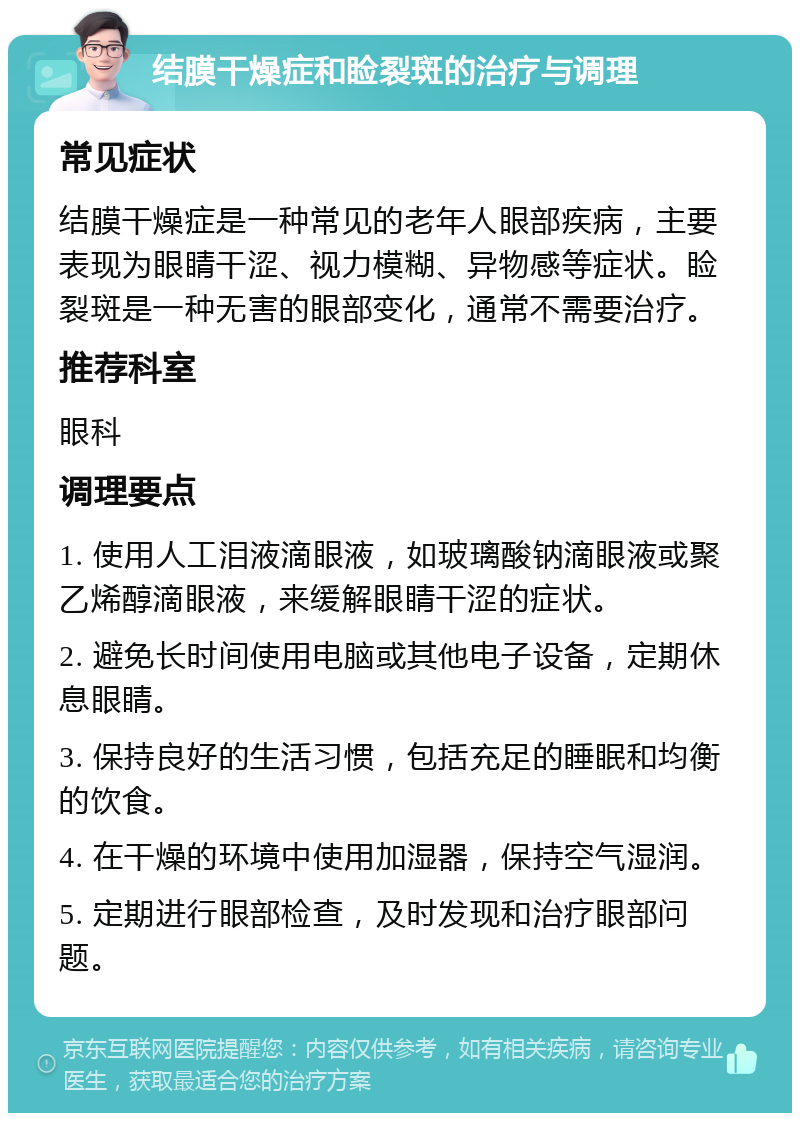 结膜干燥症和睑裂斑的治疗与调理 常见症状 结膜干燥症是一种常见的老年人眼部疾病，主要表现为眼睛干涩、视力模糊、异物感等症状。睑裂斑是一种无害的眼部变化，通常不需要治疗。 推荐科室 眼科 调理要点 1. 使用人工泪液滴眼液，如玻璃酸钠滴眼液或聚乙烯醇滴眼液，来缓解眼睛干涩的症状。 2. 避免长时间使用电脑或其他电子设备，定期休息眼睛。 3. 保持良好的生活习惯，包括充足的睡眠和均衡的饮食。 4. 在干燥的环境中使用加湿器，保持空气湿润。 5. 定期进行眼部检查，及时发现和治疗眼部问题。