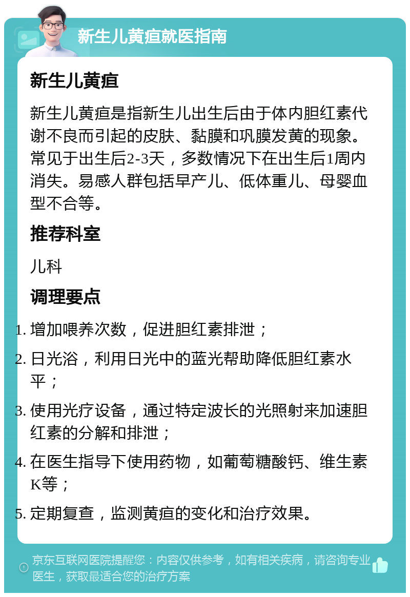 新生儿黄疸就医指南 新生儿黄疸 新生儿黄疸是指新生儿出生后由于体内胆红素代谢不良而引起的皮肤、黏膜和巩膜发黄的现象。常见于出生后2-3天，多数情况下在出生后1周内消失。易感人群包括早产儿、低体重儿、母婴血型不合等。 推荐科室 儿科 调理要点 增加喂养次数，促进胆红素排泄； 日光浴，利用日光中的蓝光帮助降低胆红素水平； 使用光疗设备，通过特定波长的光照射来加速胆红素的分解和排泄； 在医生指导下使用药物，如葡萄糖酸钙、维生素K等； 定期复查，监测黄疸的变化和治疗效果。