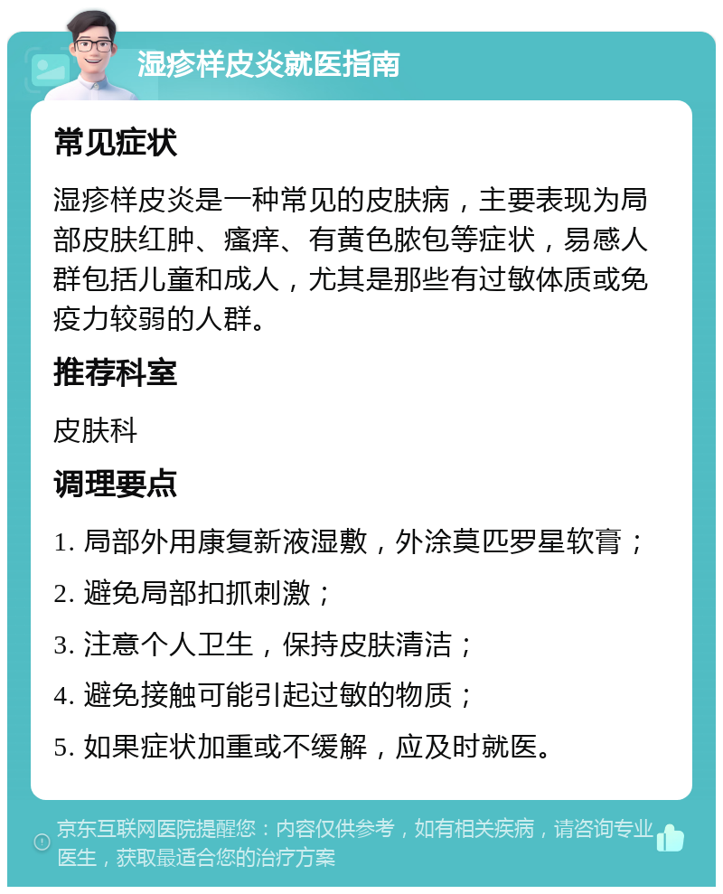 湿疹样皮炎就医指南 常见症状 湿疹样皮炎是一种常见的皮肤病，主要表现为局部皮肤红肿、瘙痒、有黄色脓包等症状，易感人群包括儿童和成人，尤其是那些有过敏体质或免疫力较弱的人群。 推荐科室 皮肤科 调理要点 1. 局部外用康复新液湿敷，外涂莫匹罗星软膏； 2. 避免局部扣抓刺激； 3. 注意个人卫生，保持皮肤清洁； 4. 避免接触可能引起过敏的物质； 5. 如果症状加重或不缓解，应及时就医。