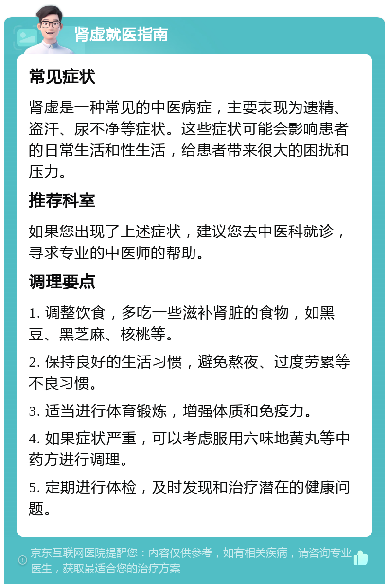 肾虚就医指南 常见症状 肾虚是一种常见的中医病症，主要表现为遗精、盗汗、尿不净等症状。这些症状可能会影响患者的日常生活和性生活，给患者带来很大的困扰和压力。 推荐科室 如果您出现了上述症状，建议您去中医科就诊，寻求专业的中医师的帮助。 调理要点 1. 调整饮食，多吃一些滋补肾脏的食物，如黑豆、黑芝麻、核桃等。 2. 保持良好的生活习惯，避免熬夜、过度劳累等不良习惯。 3. 适当进行体育锻炼，增强体质和免疫力。 4. 如果症状严重，可以考虑服用六味地黄丸等中药方进行调理。 5. 定期进行体检，及时发现和治疗潜在的健康问题。