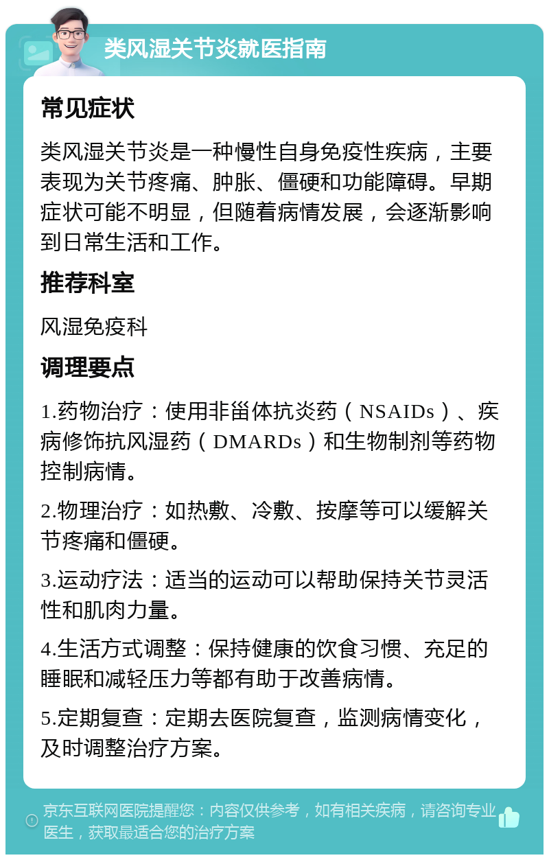 类风湿关节炎就医指南 常见症状 类风湿关节炎是一种慢性自身免疫性疾病，主要表现为关节疼痛、肿胀、僵硬和功能障碍。早期症状可能不明显，但随着病情发展，会逐渐影响到日常生活和工作。 推荐科室 风湿免疫科 调理要点 1.药物治疗：使用非甾体抗炎药（NSAIDs）、疾病修饰抗风湿药（DMARDs）和生物制剂等药物控制病情。 2.物理治疗：如热敷、冷敷、按摩等可以缓解关节疼痛和僵硬。 3.运动疗法：适当的运动可以帮助保持关节灵活性和肌肉力量。 4.生活方式调整：保持健康的饮食习惯、充足的睡眠和减轻压力等都有助于改善病情。 5.定期复查：定期去医院复查，监测病情变化，及时调整治疗方案。