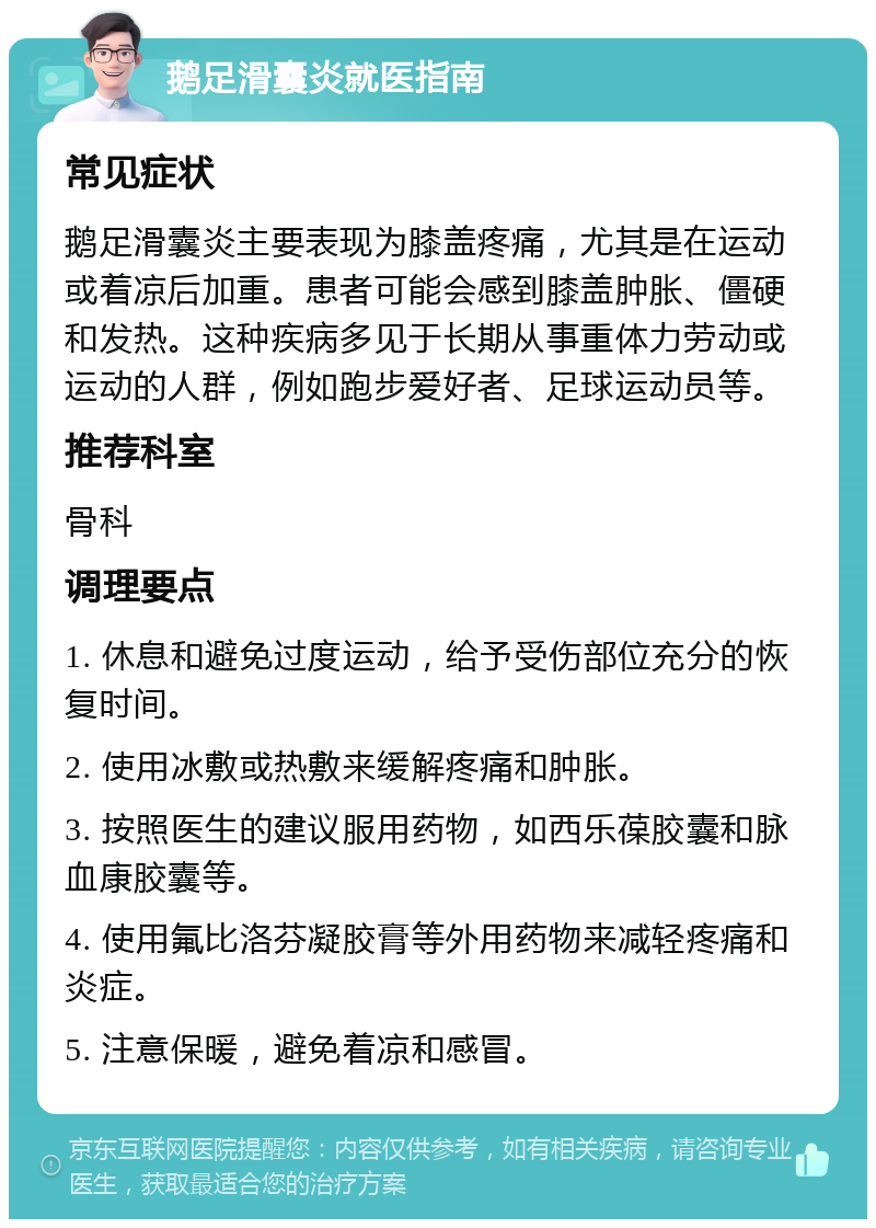 鹅足滑囊炎就医指南 常见症状 鹅足滑囊炎主要表现为膝盖疼痛，尤其是在运动或着凉后加重。患者可能会感到膝盖肿胀、僵硬和发热。这种疾病多见于长期从事重体力劳动或运动的人群，例如跑步爱好者、足球运动员等。 推荐科室 骨科 调理要点 1. 休息和避免过度运动，给予受伤部位充分的恢复时间。 2. 使用冰敷或热敷来缓解疼痛和肿胀。 3. 按照医生的建议服用药物，如西乐葆胶囊和脉血康胶囊等。 4. 使用氟比洛芬凝胶膏等外用药物来减轻疼痛和炎症。 5. 注意保暖，避免着凉和感冒。