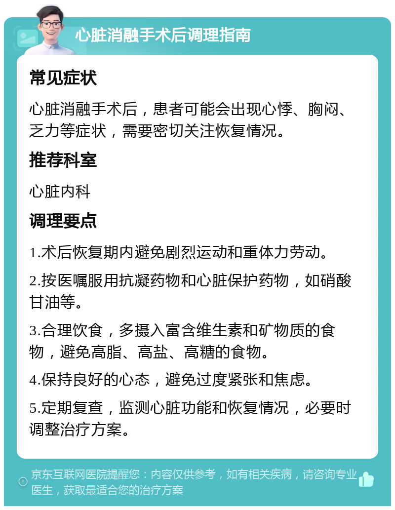 心脏消融手术后调理指南 常见症状 心脏消融手术后，患者可能会出现心悸、胸闷、乏力等症状，需要密切关注恢复情况。 推荐科室 心脏内科 调理要点 1.术后恢复期内避免剧烈运动和重体力劳动。 2.按医嘱服用抗凝药物和心脏保护药物，如硝酸甘油等。 3.合理饮食，多摄入富含维生素和矿物质的食物，避免高脂、高盐、高糖的食物。 4.保持良好的心态，避免过度紧张和焦虑。 5.定期复查，监测心脏功能和恢复情况，必要时调整治疗方案。