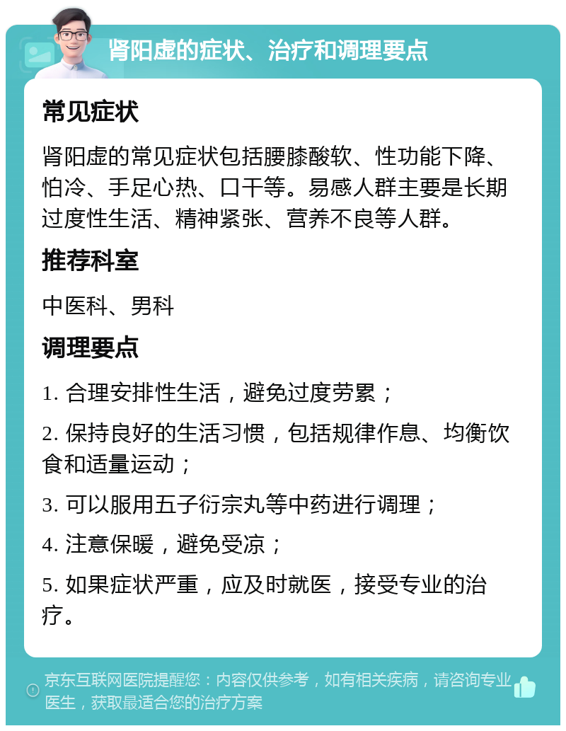 肾阳虚的症状、治疗和调理要点 常见症状 肾阳虚的常见症状包括腰膝酸软、性功能下降、怕冷、手足心热、口干等。易感人群主要是长期过度性生活、精神紧张、营养不良等人群。 推荐科室 中医科、男科 调理要点 1. 合理安排性生活，避免过度劳累； 2. 保持良好的生活习惯，包括规律作息、均衡饮食和适量运动； 3. 可以服用五子衍宗丸等中药进行调理； 4. 注意保暖，避免受凉； 5. 如果症状严重，应及时就医，接受专业的治疗。