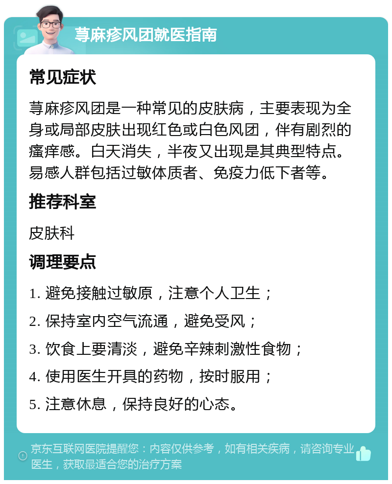 荨麻疹风团就医指南 常见症状 荨麻疹风团是一种常见的皮肤病，主要表现为全身或局部皮肤出现红色或白色风团，伴有剧烈的瘙痒感。白天消失，半夜又出现是其典型特点。易感人群包括过敏体质者、免疫力低下者等。 推荐科室 皮肤科 调理要点 1. 避免接触过敏原，注意个人卫生； 2. 保持室内空气流通，避免受风； 3. 饮食上要清淡，避免辛辣刺激性食物； 4. 使用医生开具的药物，按时服用； 5. 注意休息，保持良好的心态。