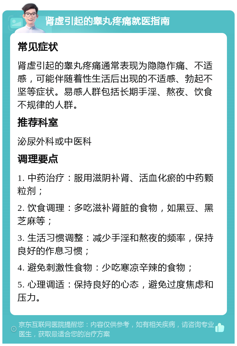 肾虚引起的睾丸疼痛就医指南 常见症状 肾虚引起的睾丸疼痛通常表现为隐隐作痛、不适感，可能伴随着性生活后出现的不适感、勃起不坚等症状。易感人群包括长期手淫、熬夜、饮食不规律的人群。 推荐科室 泌尿外科或中医科 调理要点 1. 中药治疗：服用滋阴补肾、活血化瘀的中药颗粒剂； 2. 饮食调理：多吃滋补肾脏的食物，如黑豆、黑芝麻等； 3. 生活习惯调整：减少手淫和熬夜的频率，保持良好的作息习惯； 4. 避免刺激性食物：少吃寒凉辛辣的食物； 5. 心理调适：保持良好的心态，避免过度焦虑和压力。