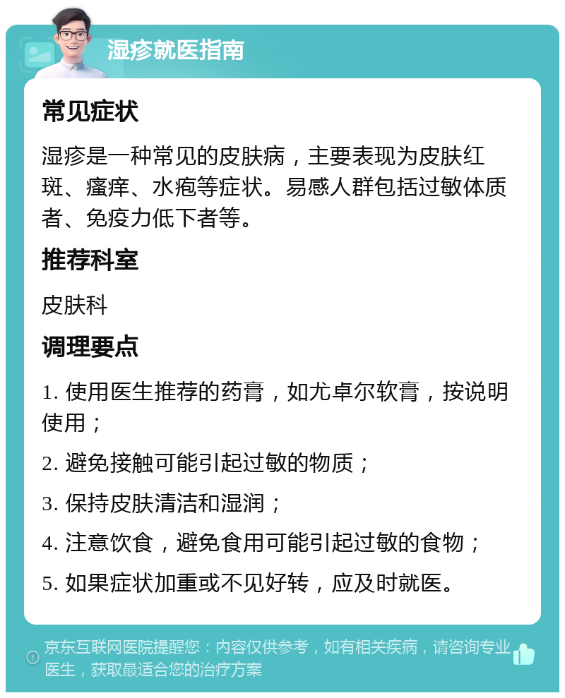 湿疹就医指南 常见症状 湿疹是一种常见的皮肤病，主要表现为皮肤红斑、瘙痒、水疱等症状。易感人群包括过敏体质者、免疫力低下者等。 推荐科室 皮肤科 调理要点 1. 使用医生推荐的药膏，如尤卓尔软膏，按说明使用； 2. 避免接触可能引起过敏的物质； 3. 保持皮肤清洁和湿润； 4. 注意饮食，避免食用可能引起过敏的食物； 5. 如果症状加重或不见好转，应及时就医。