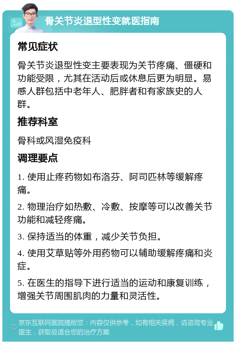 骨关节炎退型性变就医指南 常见症状 骨关节炎退型性变主要表现为关节疼痛、僵硬和功能受限，尤其在活动后或休息后更为明显。易感人群包括中老年人、肥胖者和有家族史的人群。 推荐科室 骨科或风湿免疫科 调理要点 1. 使用止疼药物如布洛芬、阿司匹林等缓解疼痛。 2. 物理治疗如热敷、冷敷、按摩等可以改善关节功能和减轻疼痛。 3. 保持适当的体重，减少关节负担。 4. 使用艾草贴等外用药物可以辅助缓解疼痛和炎症。 5. 在医生的指导下进行适当的运动和康复训练，增强关节周围肌肉的力量和灵活性。