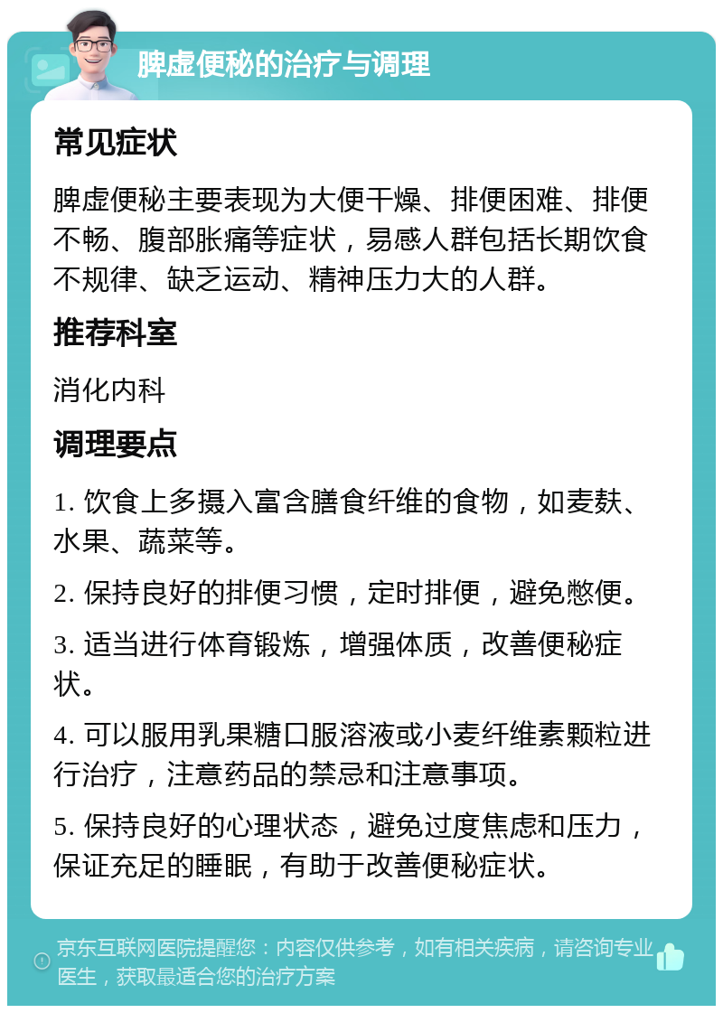 脾虚便秘的治疗与调理 常见症状 脾虚便秘主要表现为大便干燥、排便困难、排便不畅、腹部胀痛等症状，易感人群包括长期饮食不规律、缺乏运动、精神压力大的人群。 推荐科室 消化内科 调理要点 1. 饮食上多摄入富含膳食纤维的食物，如麦麸、水果、蔬菜等。 2. 保持良好的排便习惯，定时排便，避免憋便。 3. 适当进行体育锻炼，增强体质，改善便秘症状。 4. 可以服用乳果糖口服溶液或小麦纤维素颗粒进行治疗，注意药品的禁忌和注意事项。 5. 保持良好的心理状态，避免过度焦虑和压力，保证充足的睡眠，有助于改善便秘症状。