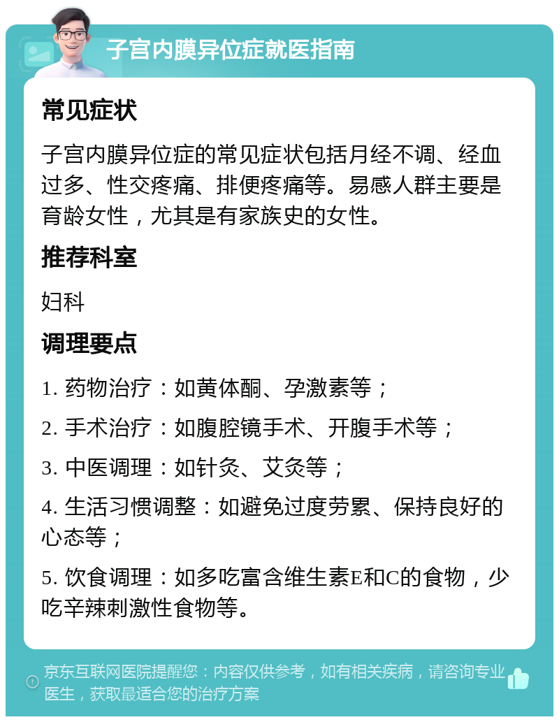 子宫内膜异位症就医指南 常见症状 子宫内膜异位症的常见症状包括月经不调、经血过多、性交疼痛、排便疼痛等。易感人群主要是育龄女性，尤其是有家族史的女性。 推荐科室 妇科 调理要点 1. 药物治疗：如黄体酮、孕激素等； 2. 手术治疗：如腹腔镜手术、开腹手术等； 3. 中医调理：如针灸、艾灸等； 4. 生活习惯调整：如避免过度劳累、保持良好的心态等； 5. 饮食调理：如多吃富含维生素E和C的食物，少吃辛辣刺激性食物等。