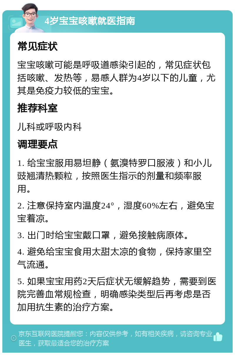 4岁宝宝咳嗽就医指南 常见症状 宝宝咳嗽可能是呼吸道感染引起的，常见症状包括咳嗽、发热等，易感人群为4岁以下的儿童，尤其是免疫力较低的宝宝。 推荐科室 儿科或呼吸内科 调理要点 1. 给宝宝服用易坦静（氨溴特罗口服液）和小儿豉翘清热颗粒，按照医生指示的剂量和频率服用。 2. 注意保持室内温度24°，湿度60%左右，避免宝宝着凉。 3. 出门时给宝宝戴口罩，避免接触病原体。 4. 避免给宝宝食用太甜太凉的食物，保持家里空气流通。 5. 如果宝宝用药2天后症状无缓解趋势，需要到医院完善血常规检查，明确感染类型后再考虑是否加用抗生素的治疗方案。