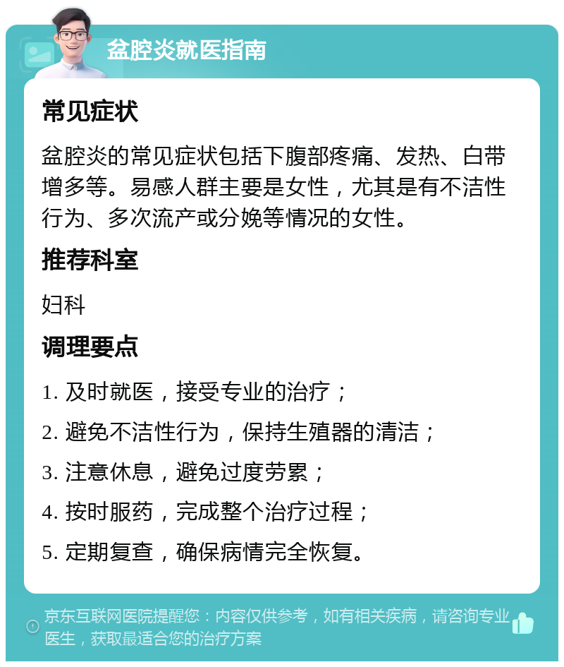 盆腔炎就医指南 常见症状 盆腔炎的常见症状包括下腹部疼痛、发热、白带增多等。易感人群主要是女性，尤其是有不洁性行为、多次流产或分娩等情况的女性。 推荐科室 妇科 调理要点 1. 及时就医，接受专业的治疗； 2. 避免不洁性行为，保持生殖器的清洁； 3. 注意休息，避免过度劳累； 4. 按时服药，完成整个治疗过程； 5. 定期复查，确保病情完全恢复。