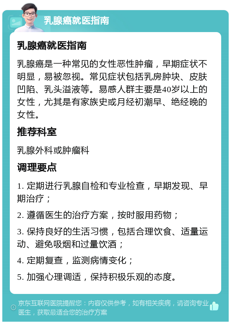 乳腺癌就医指南 乳腺癌就医指南 乳腺癌是一种常见的女性恶性肿瘤，早期症状不明显，易被忽视。常见症状包括乳房肿块、皮肤凹陷、乳头溢液等。易感人群主要是40岁以上的女性，尤其是有家族史或月经初潮早、绝经晚的女性。 推荐科室 乳腺外科或肿瘤科 调理要点 1. 定期进行乳腺自检和专业检查，早期发现、早期治疗； 2. 遵循医生的治疗方案，按时服用药物； 3. 保持良好的生活习惯，包括合理饮食、适量运动、避免吸烟和过量饮酒； 4. 定期复查，监测病情变化； 5. 加强心理调适，保持积极乐观的态度。