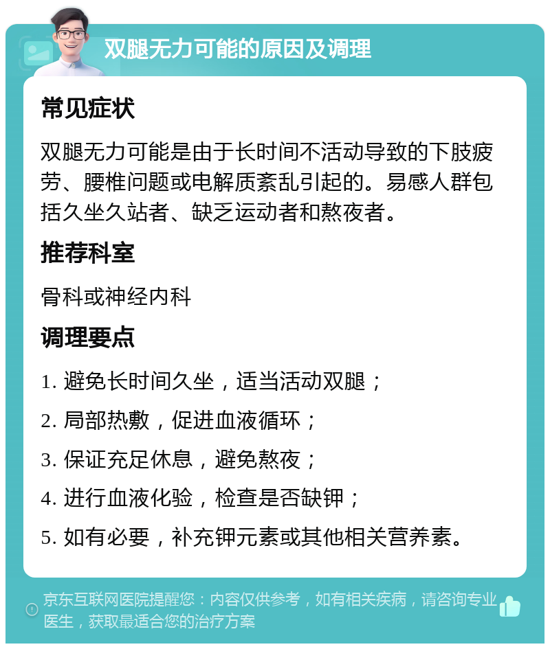 双腿无力可能的原因及调理 常见症状 双腿无力可能是由于长时间不活动导致的下肢疲劳、腰椎问题或电解质紊乱引起的。易感人群包括久坐久站者、缺乏运动者和熬夜者。 推荐科室 骨科或神经内科 调理要点 1. 避免长时间久坐，适当活动双腿； 2. 局部热敷，促进血液循环； 3. 保证充足休息，避免熬夜； 4. 进行血液化验，检查是否缺钾； 5. 如有必要，补充钾元素或其他相关营养素。