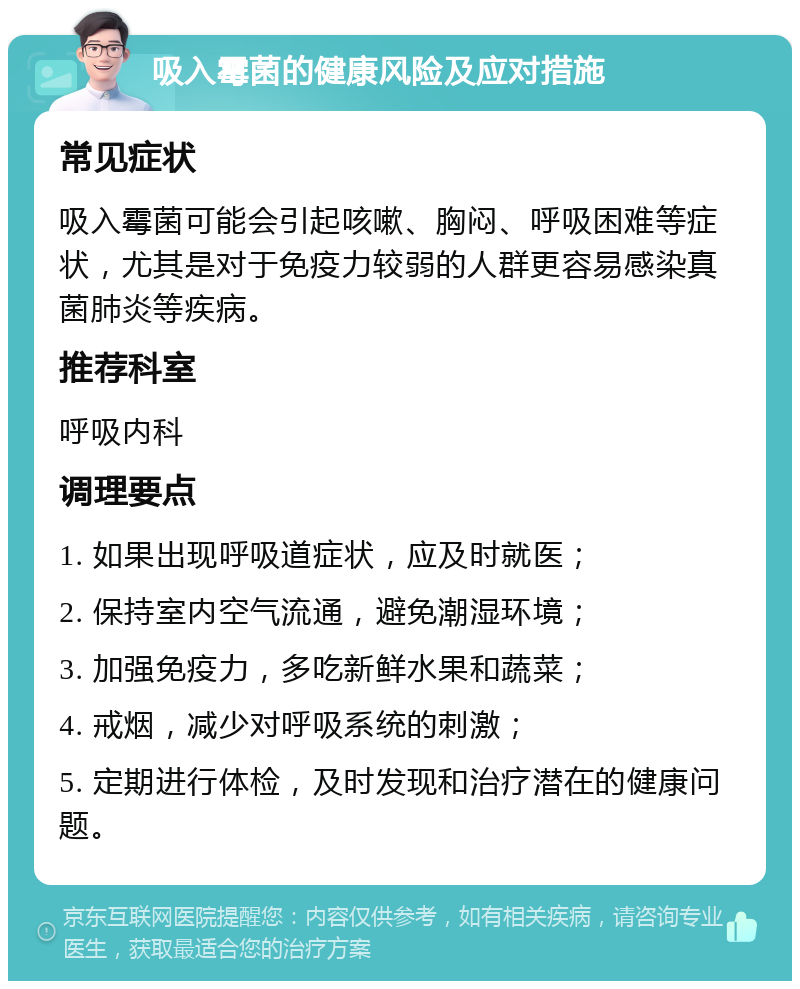 吸入霉菌的健康风险及应对措施 常见症状 吸入霉菌可能会引起咳嗽、胸闷、呼吸困难等症状，尤其是对于免疫力较弱的人群更容易感染真菌肺炎等疾病。 推荐科室 呼吸内科 调理要点 1. 如果出现呼吸道症状，应及时就医； 2. 保持室内空气流通，避免潮湿环境； 3. 加强免疫力，多吃新鲜水果和蔬菜； 4. 戒烟，减少对呼吸系统的刺激； 5. 定期进行体检，及时发现和治疗潜在的健康问题。