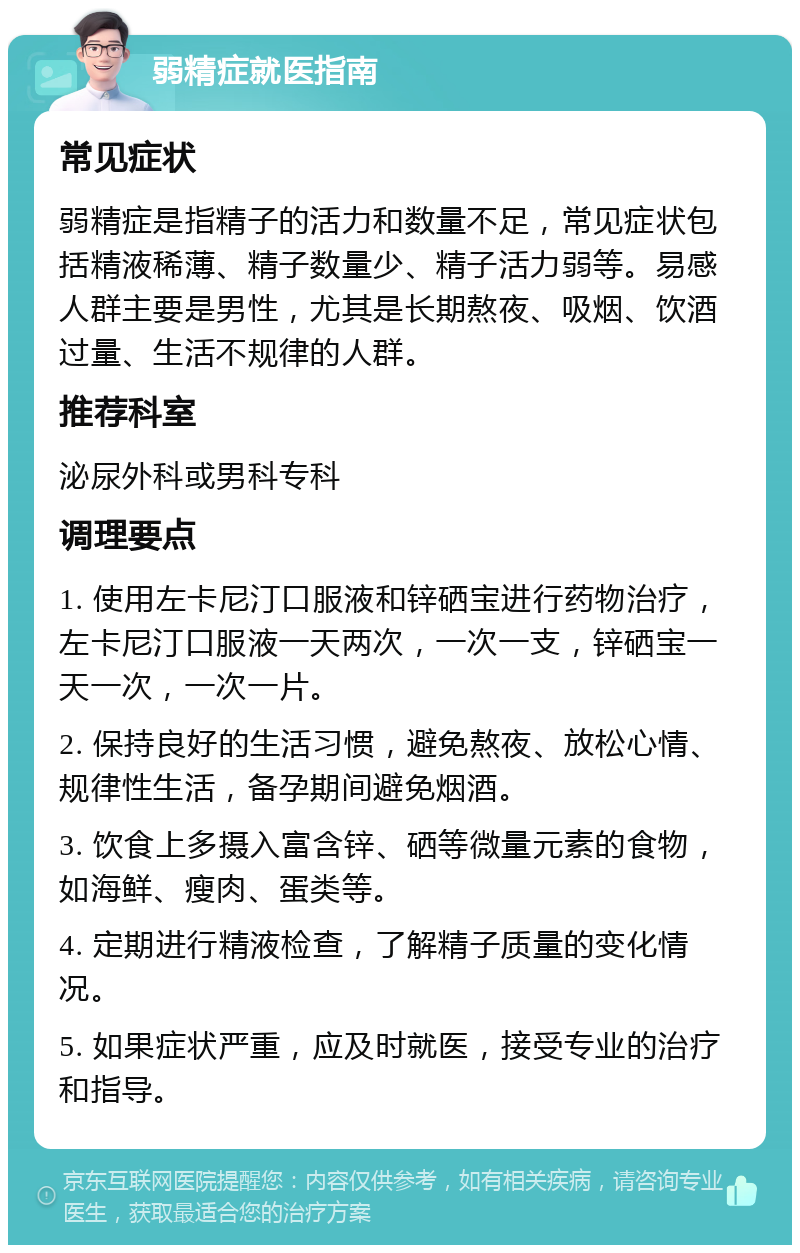 弱精症就医指南 常见症状 弱精症是指精子的活力和数量不足，常见症状包括精液稀薄、精子数量少、精子活力弱等。易感人群主要是男性，尤其是长期熬夜、吸烟、饮酒过量、生活不规律的人群。 推荐科室 泌尿外科或男科专科 调理要点 1. 使用左卡尼汀口服液和锌硒宝进行药物治疗，左卡尼汀口服液一天两次，一次一支，锌硒宝一天一次，一次一片。 2. 保持良好的生活习惯，避免熬夜、放松心情、规律性生活，备孕期间避免烟酒。 3. 饮食上多摄入富含锌、硒等微量元素的食物，如海鲜、瘦肉、蛋类等。 4. 定期进行精液检查，了解精子质量的变化情况。 5. 如果症状严重，应及时就医，接受专业的治疗和指导。