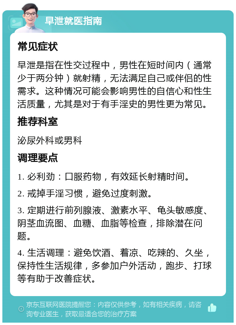 早泄就医指南 常见症状 早泄是指在性交过程中，男性在短时间内（通常少于两分钟）就射精，无法满足自己或伴侣的性需求。这种情况可能会影响男性的自信心和性生活质量，尤其是对于有手淫史的男性更为常见。 推荐科室 泌尿外科或男科 调理要点 1. 必利劲：口服药物，有效延长射精时间。 2. 戒掉手淫习惯，避免过度刺激。 3. 定期进行前列腺液、激素水平、龟头敏感度、阴茎血流图、血糖、血脂等检查，排除潜在问题。 4. 生活调理：避免饮酒、着凉、吃辣的、久坐，保持性生活规律，多参加户外活动，跑步、打球等有助于改善症状。