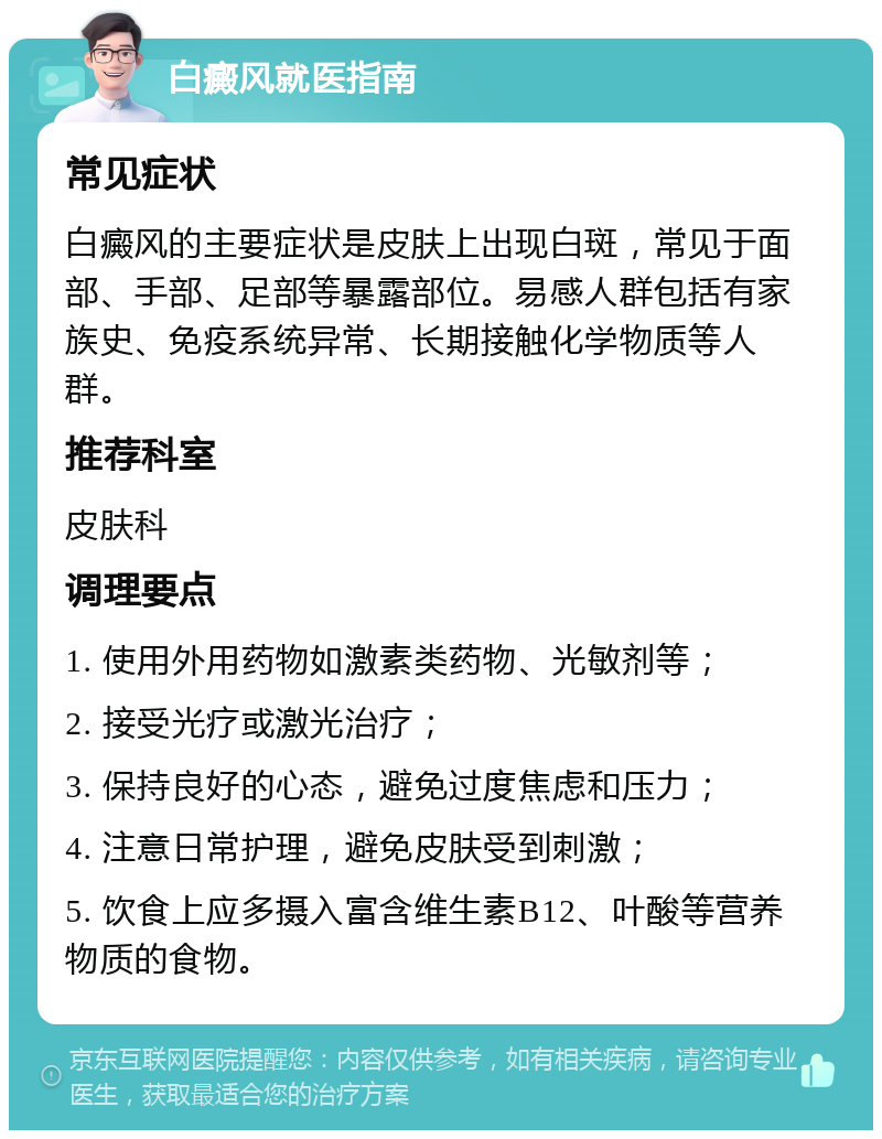 白癜风就医指南 常见症状 白癜风的主要症状是皮肤上出现白斑，常见于面部、手部、足部等暴露部位。易感人群包括有家族史、免疫系统异常、长期接触化学物质等人群。 推荐科室 皮肤科 调理要点 1. 使用外用药物如激素类药物、光敏剂等； 2. 接受光疗或激光治疗； 3. 保持良好的心态，避免过度焦虑和压力； 4. 注意日常护理，避免皮肤受到刺激； 5. 饮食上应多摄入富含维生素B12、叶酸等营养物质的食物。