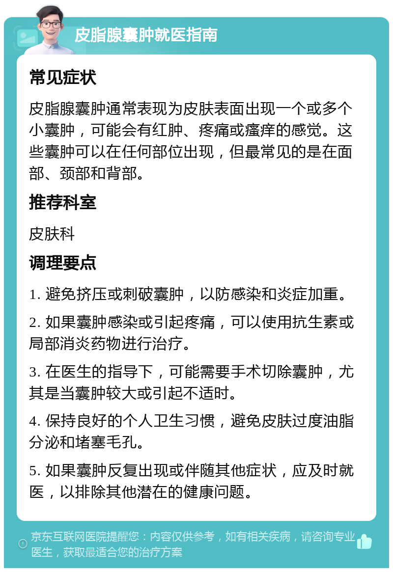 皮脂腺囊肿就医指南 常见症状 皮脂腺囊肿通常表现为皮肤表面出现一个或多个小囊肿，可能会有红肿、疼痛或瘙痒的感觉。这些囊肿可以在任何部位出现，但最常见的是在面部、颈部和背部。 推荐科室 皮肤科 调理要点 1. 避免挤压或刺破囊肿，以防感染和炎症加重。 2. 如果囊肿感染或引起疼痛，可以使用抗生素或局部消炎药物进行治疗。 3. 在医生的指导下，可能需要手术切除囊肿，尤其是当囊肿较大或引起不适时。 4. 保持良好的个人卫生习惯，避免皮肤过度油脂分泌和堵塞毛孔。 5. 如果囊肿反复出现或伴随其他症状，应及时就医，以排除其他潜在的健康问题。