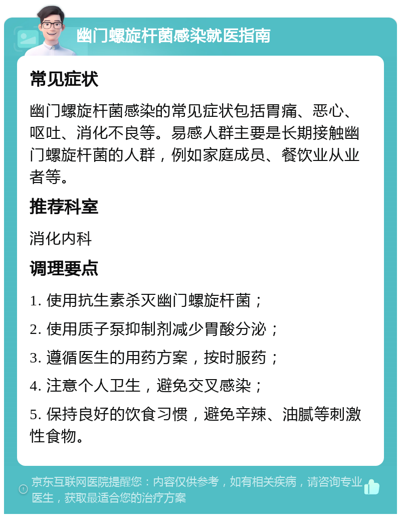 幽门螺旋杆菌感染就医指南 常见症状 幽门螺旋杆菌感染的常见症状包括胃痛、恶心、呕吐、消化不良等。易感人群主要是长期接触幽门螺旋杆菌的人群，例如家庭成员、餐饮业从业者等。 推荐科室 消化内科 调理要点 1. 使用抗生素杀灭幽门螺旋杆菌； 2. 使用质子泵抑制剂减少胃酸分泌； 3. 遵循医生的用药方案，按时服药； 4. 注意个人卫生，避免交叉感染； 5. 保持良好的饮食习惯，避免辛辣、油腻等刺激性食物。