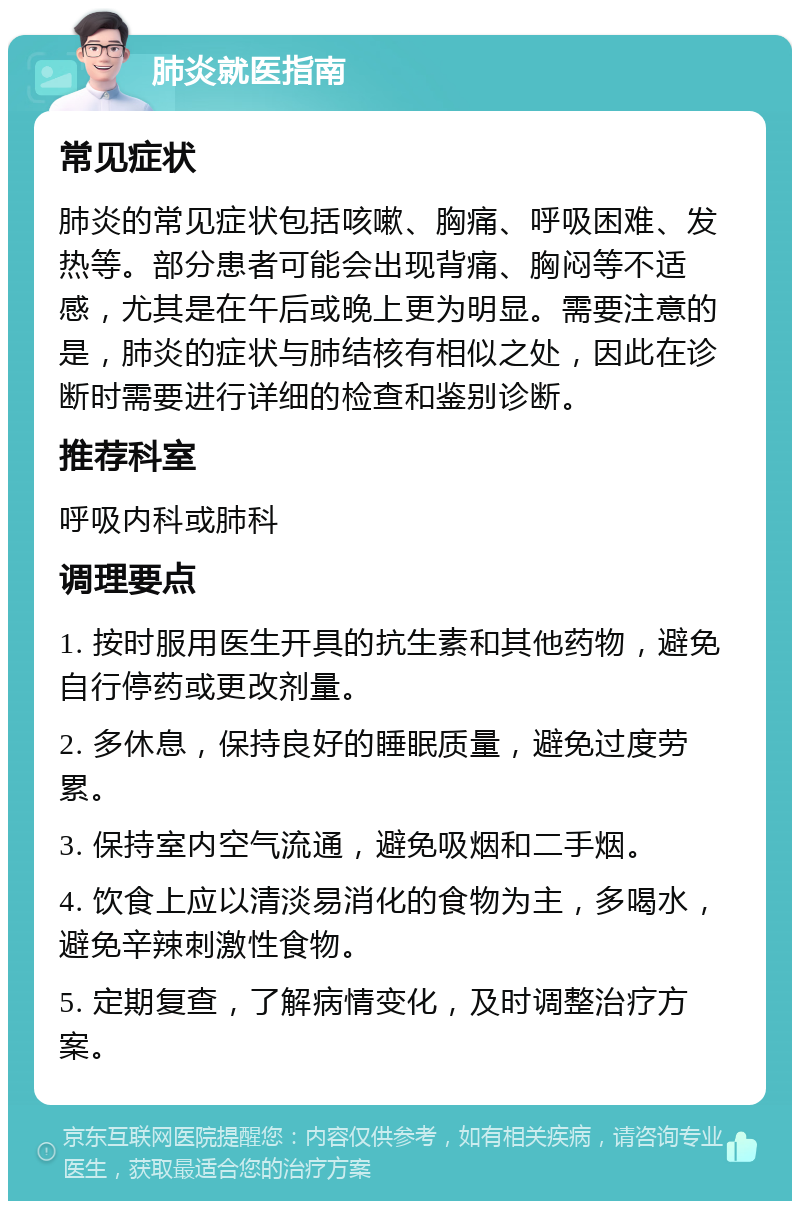 肺炎就医指南 常见症状 肺炎的常见症状包括咳嗽、胸痛、呼吸困难、发热等。部分患者可能会出现背痛、胸闷等不适感，尤其是在午后或晚上更为明显。需要注意的是，肺炎的症状与肺结核有相似之处，因此在诊断时需要进行详细的检查和鉴别诊断。 推荐科室 呼吸内科或肺科 调理要点 1. 按时服用医生开具的抗生素和其他药物，避免自行停药或更改剂量。 2. 多休息，保持良好的睡眠质量，避免过度劳累。 3. 保持室内空气流通，避免吸烟和二手烟。 4. 饮食上应以清淡易消化的食物为主，多喝水，避免辛辣刺激性食物。 5. 定期复查，了解病情变化，及时调整治疗方案。