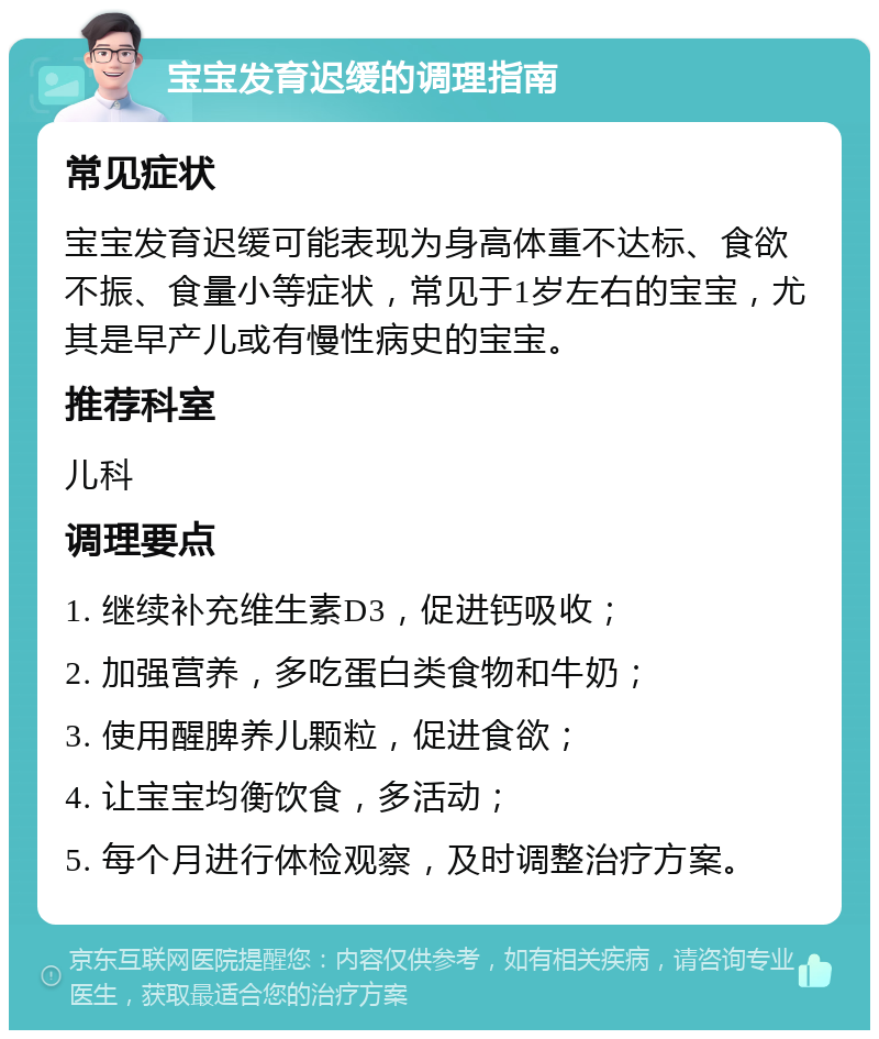 宝宝发育迟缓的调理指南 常见症状 宝宝发育迟缓可能表现为身高体重不达标、食欲不振、食量小等症状，常见于1岁左右的宝宝，尤其是早产儿或有慢性病史的宝宝。 推荐科室 儿科 调理要点 1. 继续补充维生素D3，促进钙吸收； 2. 加强营养，多吃蛋白类食物和牛奶； 3. 使用醒脾养儿颗粒，促进食欲； 4. 让宝宝均衡饮食，多活动； 5. 每个月进行体检观察，及时调整治疗方案。