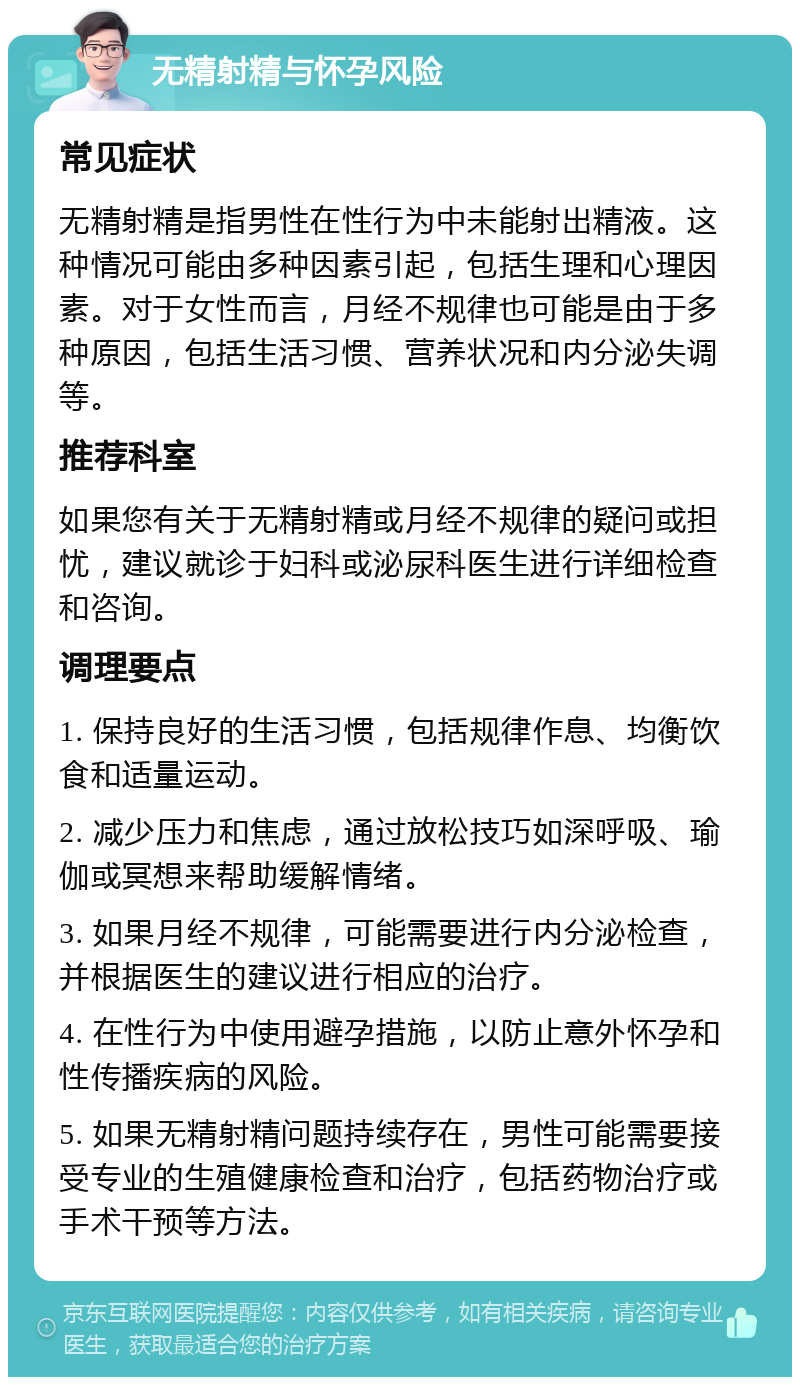 无精射精与怀孕风险 常见症状 无精射精是指男性在性行为中未能射出精液。这种情况可能由多种因素引起，包括生理和心理因素。对于女性而言，月经不规律也可能是由于多种原因，包括生活习惯、营养状况和内分泌失调等。 推荐科室 如果您有关于无精射精或月经不规律的疑问或担忧，建议就诊于妇科或泌尿科医生进行详细检查和咨询。 调理要点 1. 保持良好的生活习惯，包括规律作息、均衡饮食和适量运动。 2. 减少压力和焦虑，通过放松技巧如深呼吸、瑜伽或冥想来帮助缓解情绪。 3. 如果月经不规律，可能需要进行内分泌检查，并根据医生的建议进行相应的治疗。 4. 在性行为中使用避孕措施，以防止意外怀孕和性传播疾病的风险。 5. 如果无精射精问题持续存在，男性可能需要接受专业的生殖健康检查和治疗，包括药物治疗或手术干预等方法。