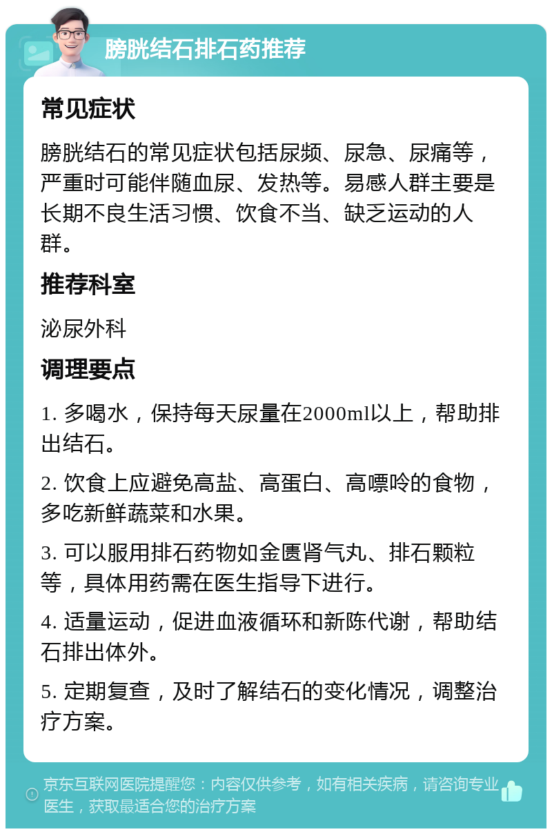 膀胱结石排石药推荐 常见症状 膀胱结石的常见症状包括尿频、尿急、尿痛等，严重时可能伴随血尿、发热等。易感人群主要是长期不良生活习惯、饮食不当、缺乏运动的人群。 推荐科室 泌尿外科 调理要点 1. 多喝水，保持每天尿量在2000ml以上，帮助排出结石。 2. 饮食上应避免高盐、高蛋白、高嘌呤的食物，多吃新鲜蔬菜和水果。 3. 可以服用排石药物如金匮肾气丸、排石颗粒等，具体用药需在医生指导下进行。 4. 适量运动，促进血液循环和新陈代谢，帮助结石排出体外。 5. 定期复查，及时了解结石的变化情况，调整治疗方案。