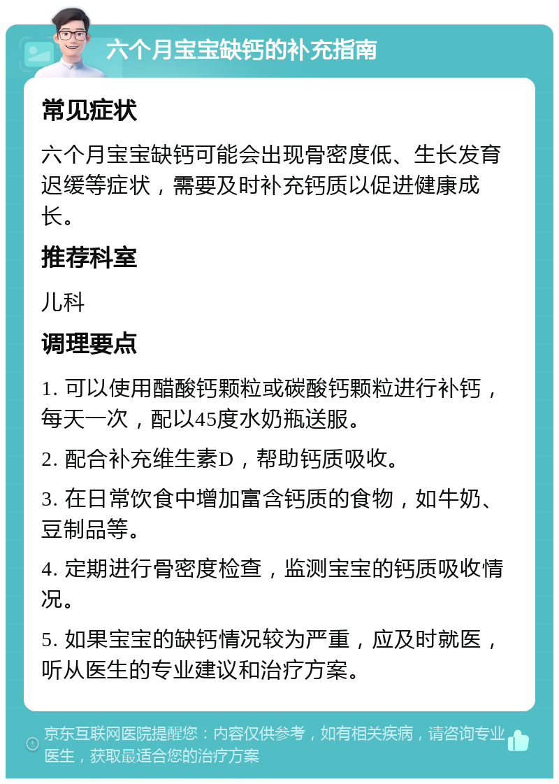 六个月宝宝缺钙的补充指南 常见症状 六个月宝宝缺钙可能会出现骨密度低、生长发育迟缓等症状，需要及时补充钙质以促进健康成长。 推荐科室 儿科 调理要点 1. 可以使用醋酸钙颗粒或碳酸钙颗粒进行补钙，每天一次，配以45度水奶瓶送服。 2. 配合补充维生素D，帮助钙质吸收。 3. 在日常饮食中增加富含钙质的食物，如牛奶、豆制品等。 4. 定期进行骨密度检查，监测宝宝的钙质吸收情况。 5. 如果宝宝的缺钙情况较为严重，应及时就医，听从医生的专业建议和治疗方案。