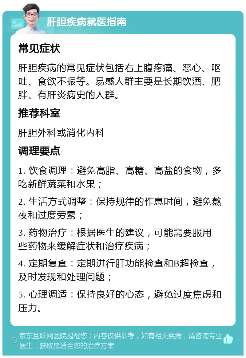 肝胆疾病就医指南 常见症状 肝胆疾病的常见症状包括右上腹疼痛、恶心、呕吐、食欲不振等。易感人群主要是长期饮酒、肥胖、有肝炎病史的人群。 推荐科室 肝胆外科或消化内科 调理要点 1. 饮食调理：避免高脂、高糖、高盐的食物，多吃新鲜蔬菜和水果； 2. 生活方式调整：保持规律的作息时间，避免熬夜和过度劳累； 3. 药物治疗：根据医生的建议，可能需要服用一些药物来缓解症状和治疗疾病； 4. 定期复查：定期进行肝功能检查和B超检查，及时发现和处理问题； 5. 心理调适：保持良好的心态，避免过度焦虑和压力。