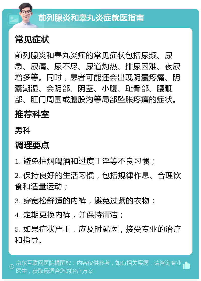 前列腺炎和睾丸炎症就医指南 常见症状 前列腺炎和睾丸炎症的常见症状包括尿频、尿急、尿痛、尿不尽、尿道灼热、排尿困难、夜尿增多等。同时，患者可能还会出现阴囊疼痛、阴囊潮湿、会阴部、阴茎、小腹、耻骨部、腰骶部、肛门周围或腹股沟等局部坠胀疼痛的症状。 推荐科室 男科 调理要点 1. 避免抽烟喝酒和过度手淫等不良习惯； 2. 保持良好的生活习惯，包括规律作息、合理饮食和适量运动； 3. 穿宽松舒适的内裤，避免过紧的衣物； 4. 定期更换内裤，并保持清洁； 5. 如果症状严重，应及时就医，接受专业的治疗和指导。