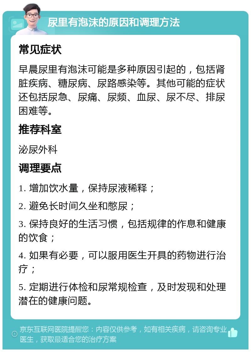 尿里有泡沫的原因和调理方法 常见症状 早晨尿里有泡沫可能是多种原因引起的，包括肾脏疾病、糖尿病、尿路感染等。其他可能的症状还包括尿急、尿痛、尿频、血尿、尿不尽、排尿困难等。 推荐科室 泌尿外科 调理要点 1. 增加饮水量，保持尿液稀释； 2. 避免长时间久坐和憋尿； 3. 保持良好的生活习惯，包括规律的作息和健康的饮食； 4. 如果有必要，可以服用医生开具的药物进行治疗； 5. 定期进行体检和尿常规检查，及时发现和处理潜在的健康问题。