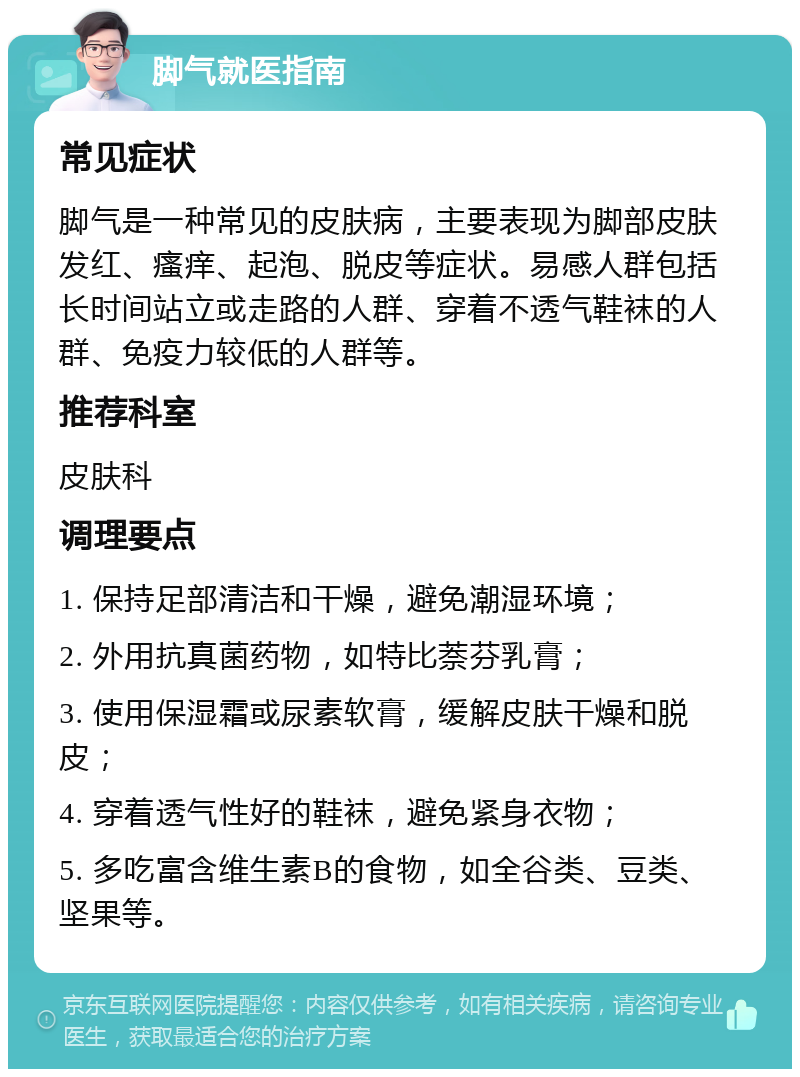 脚气就医指南 常见症状 脚气是一种常见的皮肤病，主要表现为脚部皮肤发红、瘙痒、起泡、脱皮等症状。易感人群包括长时间站立或走路的人群、穿着不透气鞋袜的人群、免疫力较低的人群等。 推荐科室 皮肤科 调理要点 1. 保持足部清洁和干燥，避免潮湿环境； 2. 外用抗真菌药物，如特比萘芬乳膏； 3. 使用保湿霜或尿素软膏，缓解皮肤干燥和脱皮； 4. 穿着透气性好的鞋袜，避免紧身衣物； 5. 多吃富含维生素B的食物，如全谷类、豆类、坚果等。