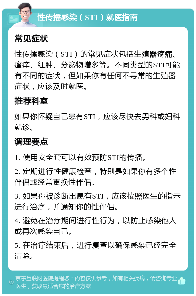 性传播感染（STI）就医指南 常见症状 性传播感染（STI）的常见症状包括生殖器疼痛、瘙痒、红肿、分泌物增多等。不同类型的STI可能有不同的症状，但如果你有任何不寻常的生殖器症状，应该及时就医。 推荐科室 如果你怀疑自己患有STI，应该尽快去男科或妇科就诊。 调理要点 1. 使用安全套可以有效预防STI的传播。 2. 定期进行性健康检查，特别是如果你有多个性伴侣或经常更换性伴侣。 3. 如果你被诊断出患有STI，应该按照医生的指示进行治疗，并通知你的性伴侣。 4. 避免在治疗期间进行性行为，以防止感染他人或再次感染自己。 5. 在治疗结束后，进行复查以确保感染已经完全清除。