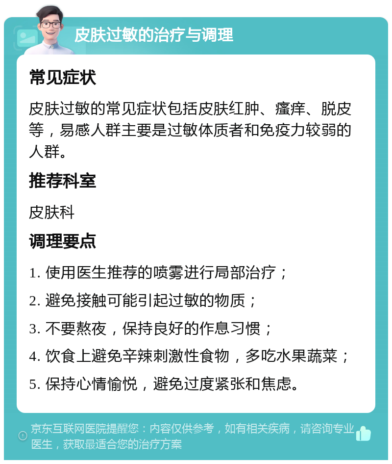 皮肤过敏的治疗与调理 常见症状 皮肤过敏的常见症状包括皮肤红肿、瘙痒、脱皮等，易感人群主要是过敏体质者和免疫力较弱的人群。 推荐科室 皮肤科 调理要点 1. 使用医生推荐的喷雾进行局部治疗； 2. 避免接触可能引起过敏的物质； 3. 不要熬夜，保持良好的作息习惯； 4. 饮食上避免辛辣刺激性食物，多吃水果蔬菜； 5. 保持心情愉悦，避免过度紧张和焦虑。