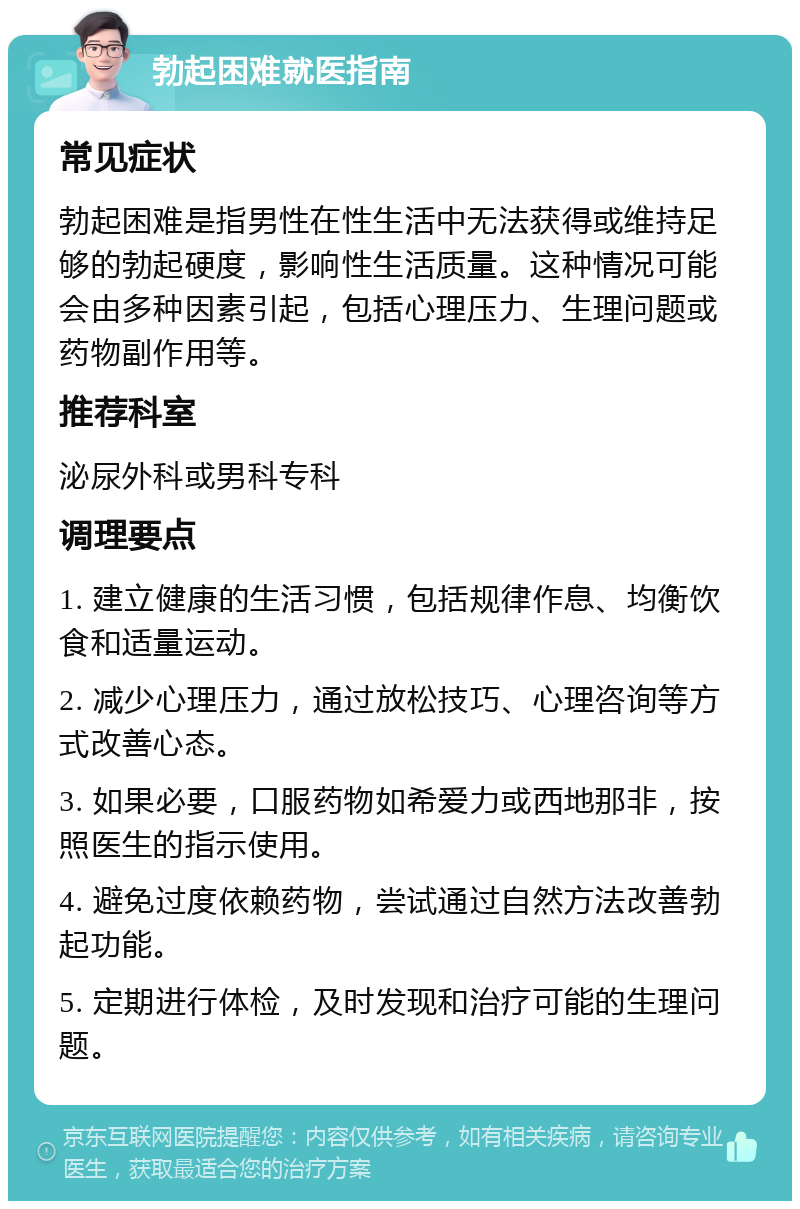 勃起困难就医指南 常见症状 勃起困难是指男性在性生活中无法获得或维持足够的勃起硬度，影响性生活质量。这种情况可能会由多种因素引起，包括心理压力、生理问题或药物副作用等。 推荐科室 泌尿外科或男科专科 调理要点 1. 建立健康的生活习惯，包括规律作息、均衡饮食和适量运动。 2. 减少心理压力，通过放松技巧、心理咨询等方式改善心态。 3. 如果必要，口服药物如希爱力或西地那非，按照医生的指示使用。 4. 避免过度依赖药物，尝试通过自然方法改善勃起功能。 5. 定期进行体检，及时发现和治疗可能的生理问题。