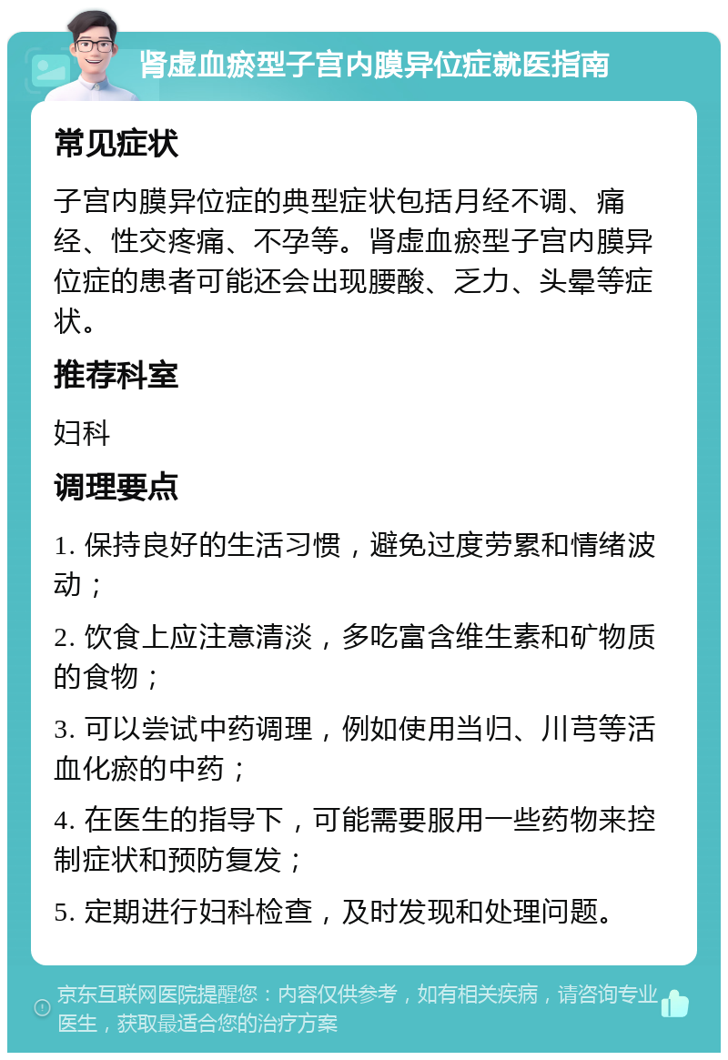 肾虚血瘀型子宫内膜异位症就医指南 常见症状 子宫内膜异位症的典型症状包括月经不调、痛经、性交疼痛、不孕等。肾虚血瘀型子宫内膜异位症的患者可能还会出现腰酸、乏力、头晕等症状。 推荐科室 妇科 调理要点 1. 保持良好的生活习惯，避免过度劳累和情绪波动； 2. 饮食上应注意清淡，多吃富含维生素和矿物质的食物； 3. 可以尝试中药调理，例如使用当归、川芎等活血化瘀的中药； 4. 在医生的指导下，可能需要服用一些药物来控制症状和预防复发； 5. 定期进行妇科检查，及时发现和处理问题。