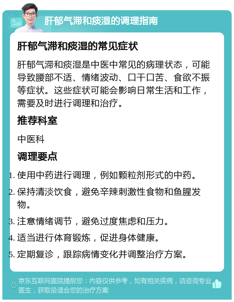 肝郁气滞和痰湿的调理指南 肝郁气滞和痰湿的常见症状 肝郁气滞和痰湿是中医中常见的病理状态，可能导致腰部不适、情绪波动、口干口苦、食欲不振等症状。这些症状可能会影响日常生活和工作，需要及时进行调理和治疗。 推荐科室 中医科 调理要点 使用中药进行调理，例如颗粒剂形式的中药。 保持清淡饮食，避免辛辣刺激性食物和鱼腥发物。 注意情绪调节，避免过度焦虑和压力。 适当进行体育锻炼，促进身体健康。 定期复诊，跟踪病情变化并调整治疗方案。