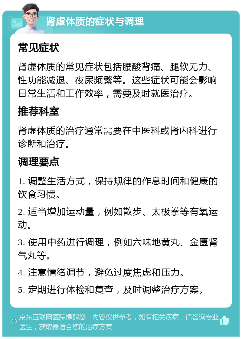 肾虚体质的症状与调理 常见症状 肾虚体质的常见症状包括腰酸背痛、腿软无力、性功能减退、夜尿频繁等。这些症状可能会影响日常生活和工作效率，需要及时就医治疗。 推荐科室 肾虚体质的治疗通常需要在中医科或肾内科进行诊断和治疗。 调理要点 1. 调整生活方式，保持规律的作息时间和健康的饮食习惯。 2. 适当增加运动量，例如散步、太极拳等有氧运动。 3. 使用中药进行调理，例如六味地黄丸、金匮肾气丸等。 4. 注意情绪调节，避免过度焦虑和压力。 5. 定期进行体检和复查，及时调整治疗方案。