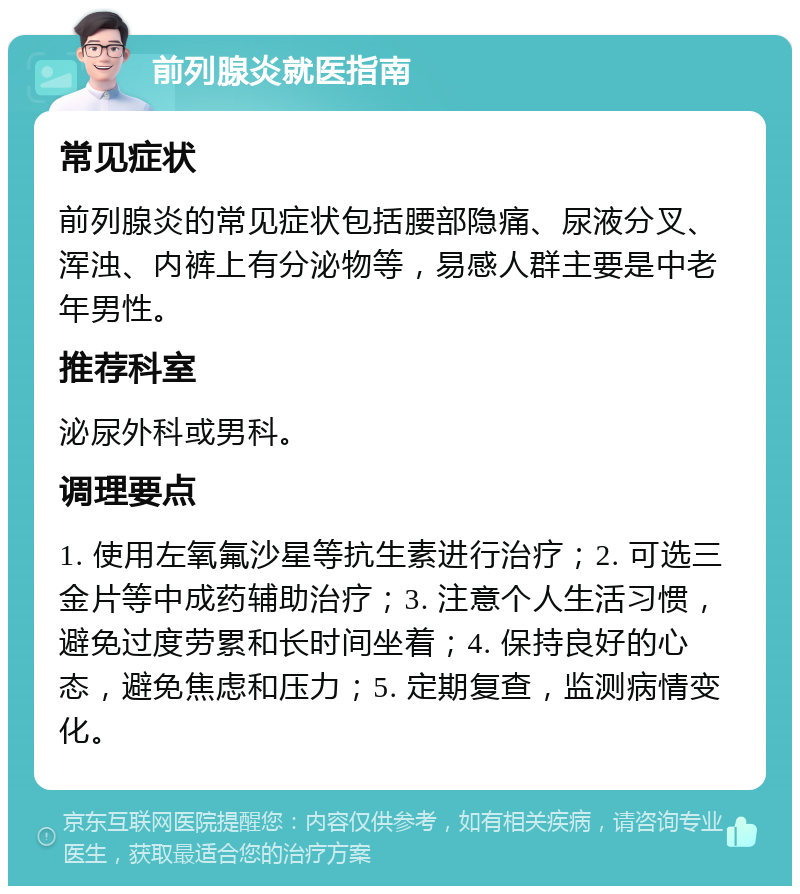 前列腺炎就医指南 常见症状 前列腺炎的常见症状包括腰部隐痛、尿液分叉、浑浊、内裤上有分泌物等，易感人群主要是中老年男性。 推荐科室 泌尿外科或男科。 调理要点 1. 使用左氧氟沙星等抗生素进行治疗；2. 可选三金片等中成药辅助治疗；3. 注意个人生活习惯，避免过度劳累和长时间坐着；4. 保持良好的心态，避免焦虑和压力；5. 定期复查，监测病情变化。