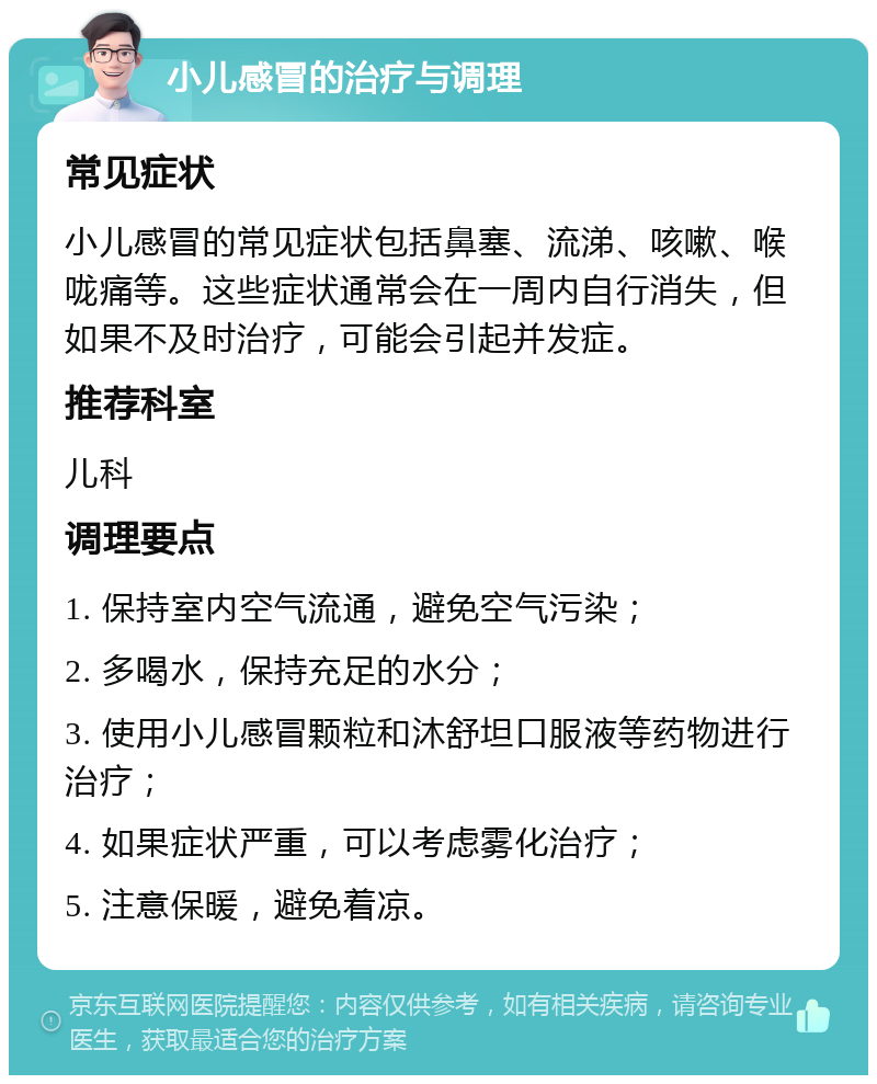 小儿感冒的治疗与调理 常见症状 小儿感冒的常见症状包括鼻塞、流涕、咳嗽、喉咙痛等。这些症状通常会在一周内自行消失，但如果不及时治疗，可能会引起并发症。 推荐科室 儿科 调理要点 1. 保持室内空气流通，避免空气污染； 2. 多喝水，保持充足的水分； 3. 使用小儿感冒颗粒和沐舒坦口服液等药物进行治疗； 4. 如果症状严重，可以考虑雾化治疗； 5. 注意保暖，避免着凉。