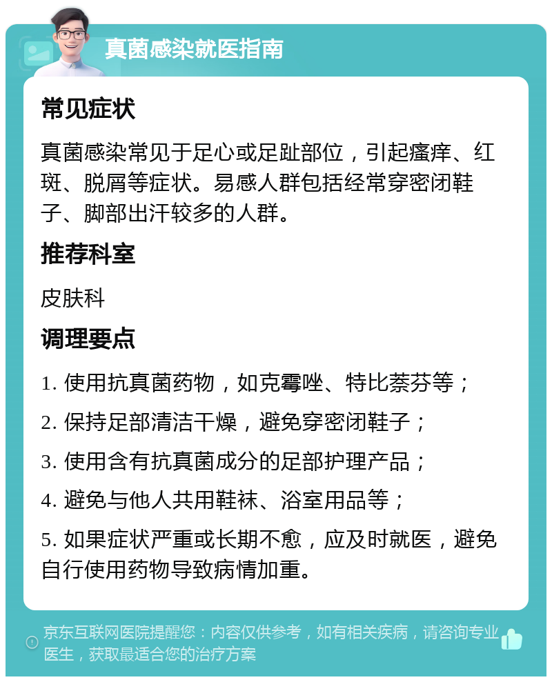 真菌感染就医指南 常见症状 真菌感染常见于足心或足趾部位，引起瘙痒、红斑、脱屑等症状。易感人群包括经常穿密闭鞋子、脚部出汗较多的人群。 推荐科室 皮肤科 调理要点 1. 使用抗真菌药物，如克霉唑、特比萘芬等； 2. 保持足部清洁干燥，避免穿密闭鞋子； 3. 使用含有抗真菌成分的足部护理产品； 4. 避免与他人共用鞋袜、浴室用品等； 5. 如果症状严重或长期不愈，应及时就医，避免自行使用药物导致病情加重。